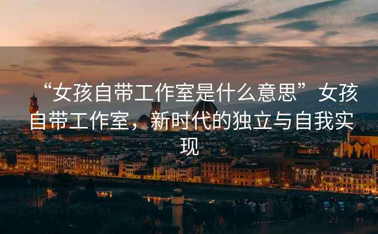 “女孩自帶工作室是什么意思”女孩自帶工作室，新時(shí)代的獨(dú)立與自我實(shí)現(xiàn)