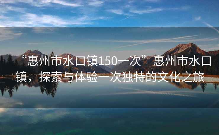“惠州市水口鎮150一次”惠州市水口鎮，探索與體驗一次獨特的文化之旅