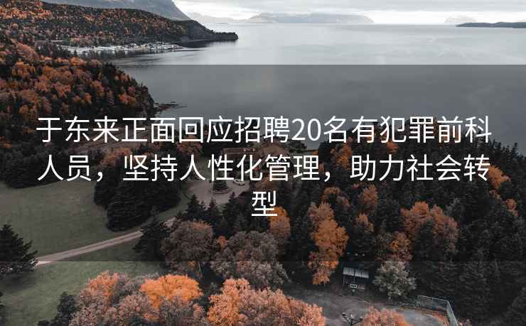 于東來正面回應招聘20名有犯罪前科人員，堅持人性化管理，助力社會轉型