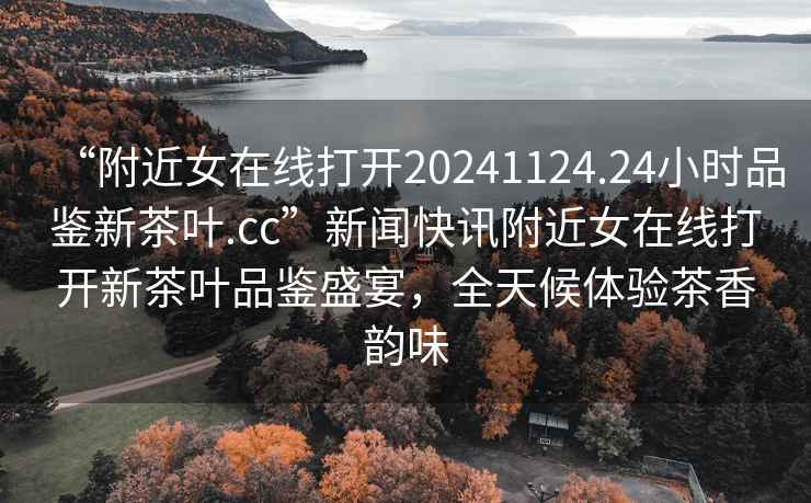 “附近女在線打開20241124.24小時品鑒新茶葉.cc”新聞快訊附近女在線打開新茶葉品鑒盛宴，全天候體驗茶香韻味