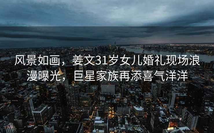 風景如畫，姜文31歲女兒婚禮現(xiàn)場浪漫曝光，巨星家族再添喜氣洋洋