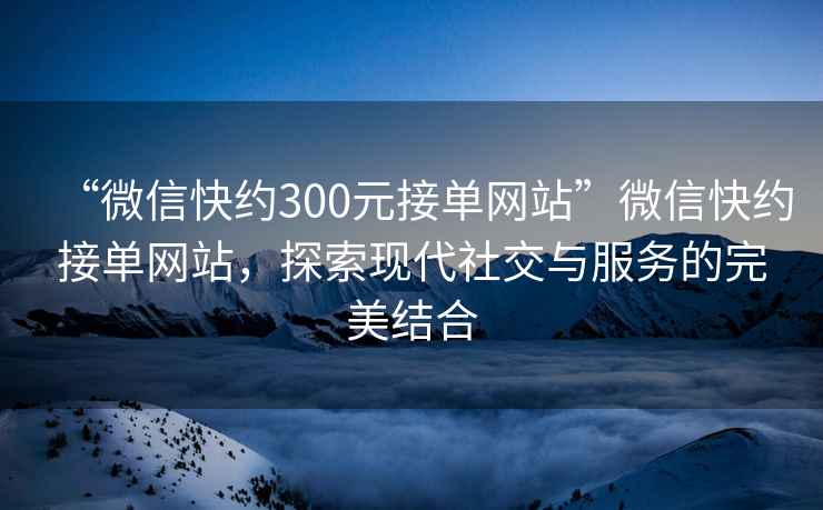 “微信快約300元接單網(wǎng)站”微信快約接單網(wǎng)站，探索現(xiàn)代社交與服務(wù)的完美結(jié)合