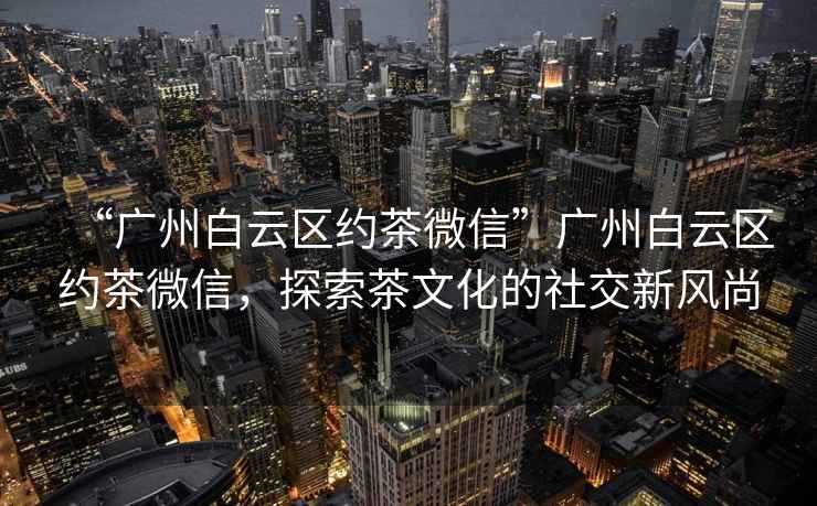 “廣州白云區約茶微信”廣州白云區約茶微信，探索茶文化的社交新風尚