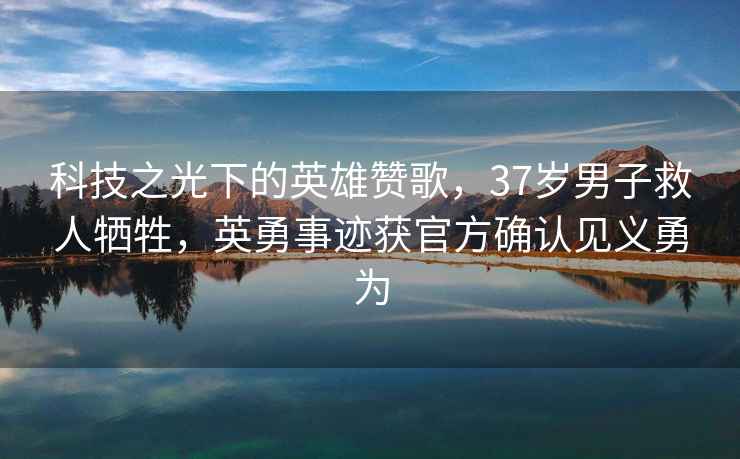 科技之光下的英雄贊歌，37歲男子救人犧牲，英勇事跡獲官方確認(rèn)見義勇為