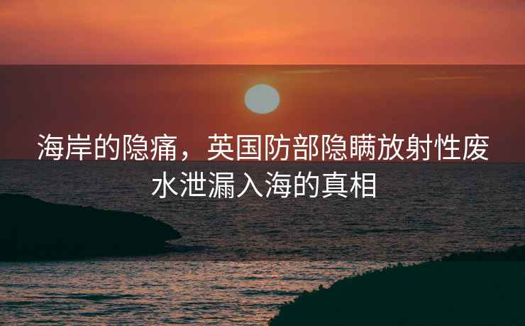 海岸的隱痛，英國防部隱瞞放射性廢水泄漏入海的真相