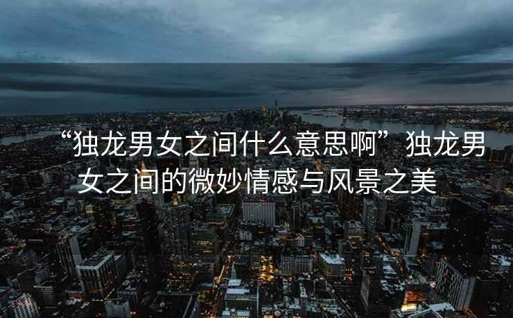 “獨龍男女之間什么意思啊”獨龍男女之間的微妙情感與風景之美