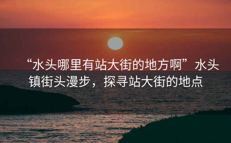 “水頭哪里有站大街的地方啊”水頭鎮(zhèn)街頭漫步，探尋站大街的地點(diǎn)