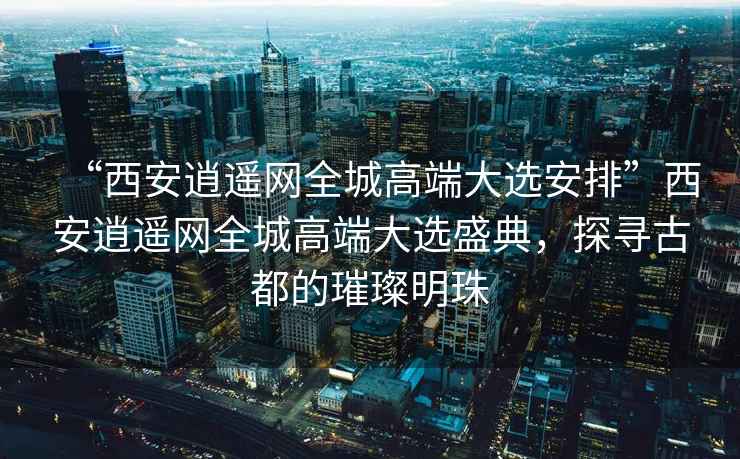 “西安逍遙網全城高端大選安排”西安逍遙網全城高端大選盛典，探尋古都的璀璨明珠