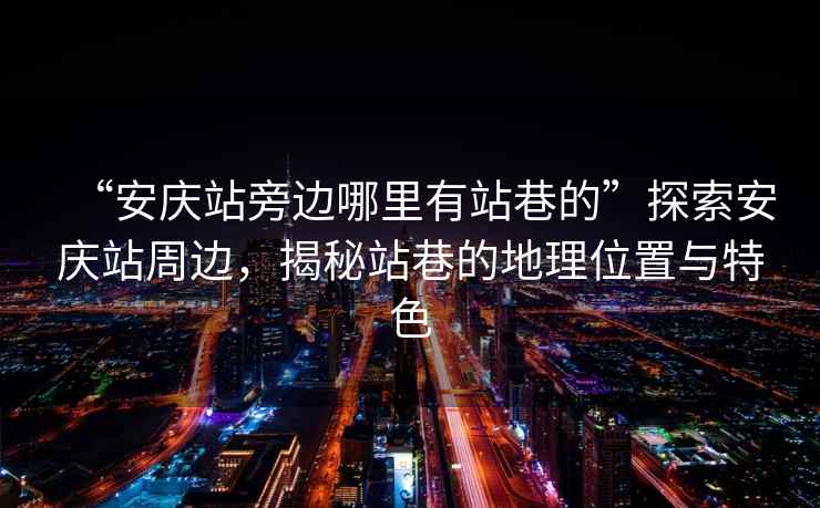 “安慶站旁邊哪里有站巷的”探索安慶站周邊，揭秘站巷的地理位置與特色