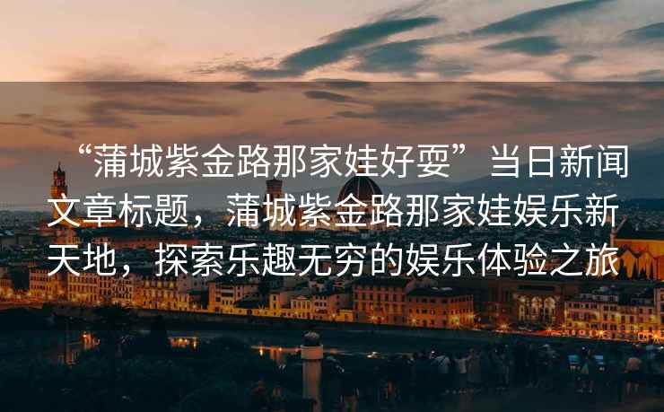 “蒲城紫金路那家娃好耍”當(dāng)日新聞文章標(biāo)題，蒲城紫金路那家娃娛樂新天地，探索樂趣無窮的娛樂體驗(yàn)之旅