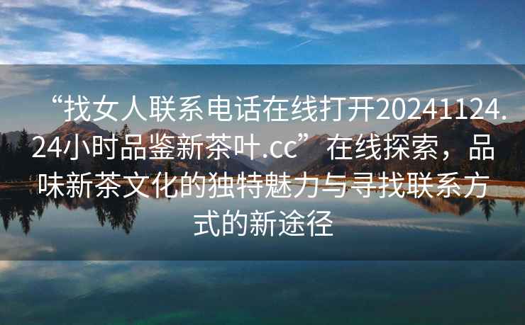 “找女人聯系電話在線打開20241124.24小時品鑒新茶葉.cc”在線探索，品味新茶文化的獨特魅力與尋找聯系方式的新途徑