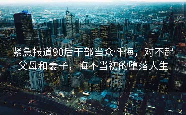 緊急報道90后干部當眾懺悔，對不起父母和妻子，悔不當初的墮落人生