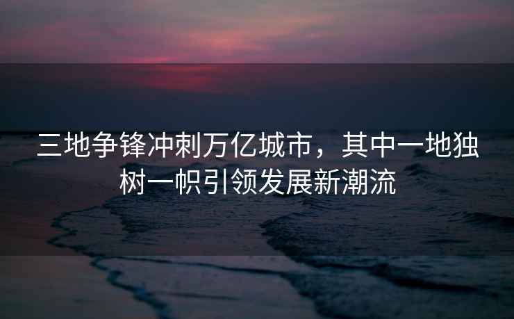 三地爭鋒沖刺萬億城市，其中一地獨樹一幟引領發展新潮流