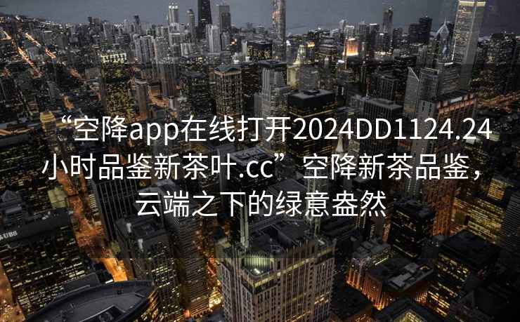 “空降app在線打開2024DD1124.24小時品鑒新茶葉.cc”空降新茶品鑒，云端之下的綠意盎然