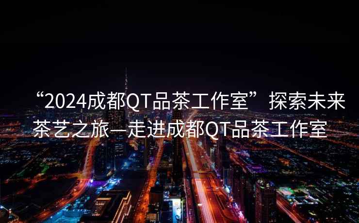 “2024成都QT品茶工作室”探索未來茶藝之旅—走進成都QT品茶工作室