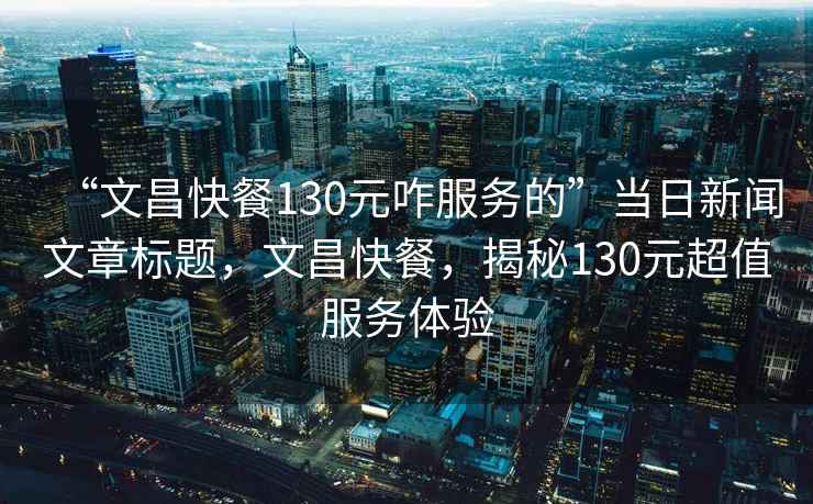 “文昌快餐130元咋服務(wù)的”當(dāng)日新聞文章標(biāo)題，文昌快餐，揭秘130元超值服務(wù)體驗(yàn)