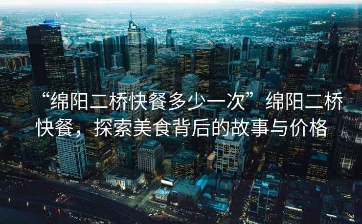 “綿陽二橋快餐多少一次”綿陽二橋快餐，探索美食背后的故事與價格