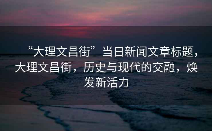 “大理文昌街”當日新聞文章標題，大理文昌街，歷史與現代的交融，煥發新活力