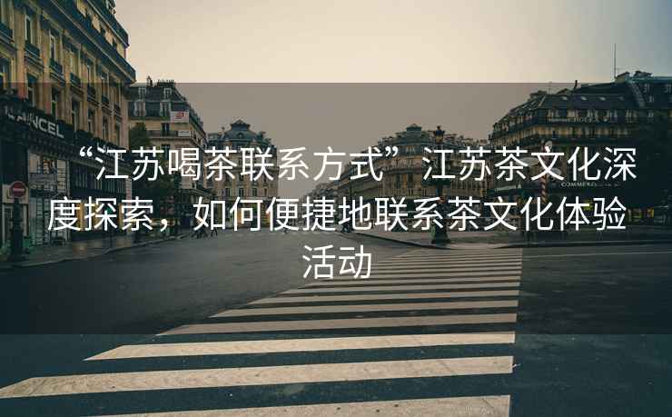 “江蘇喝茶聯系方式”江蘇茶文化深度探索，如何便捷地聯系茶文化體驗活動