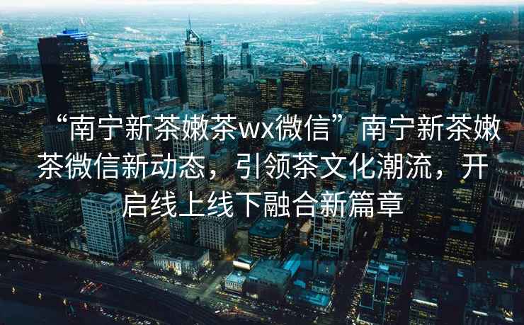 “南寧新茶嫩茶wx微信”南寧新茶嫩茶微信新動態，引領茶文化潮流，開啟線上線下融合新篇章