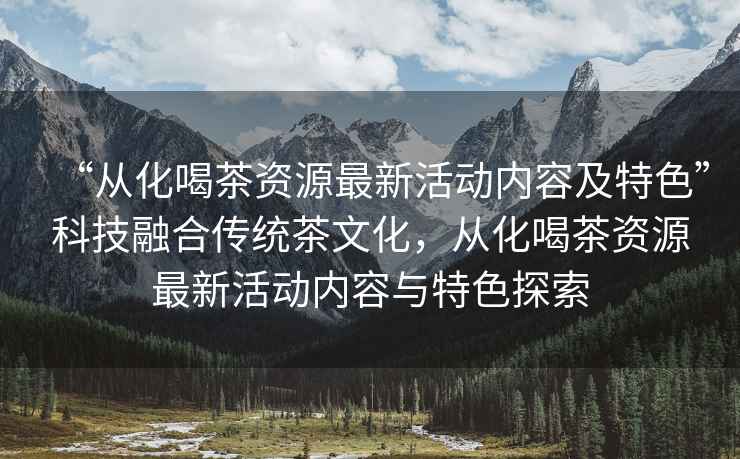 “從化喝茶資源最新活動內容及特色”科技融合傳統茶文化，從化喝茶資源最新活動內容與特色探索