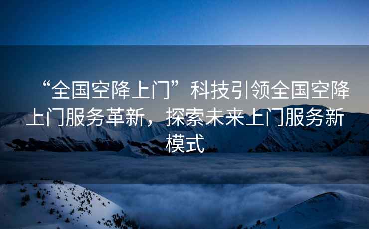 “全國空降上門”科技引領全國空降上門服務革新，探索未來上門服務新模式