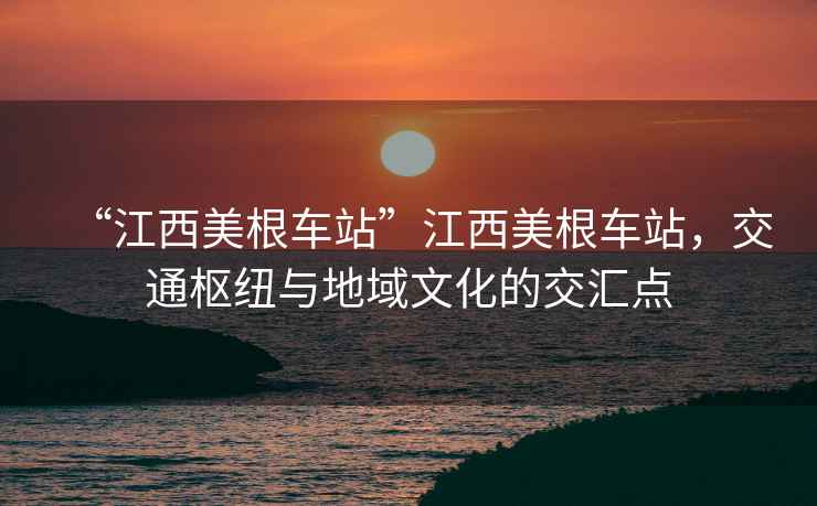 “江西美根車站”江西美根車站，交通樞紐與地域文化的交匯點