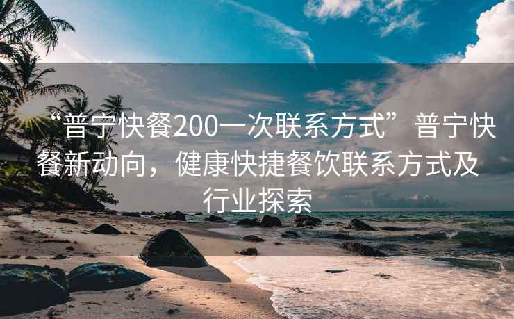 “普寧快餐200一次聯系方式”普寧快餐新動向，健康快捷餐飲聯系方式及行業探索