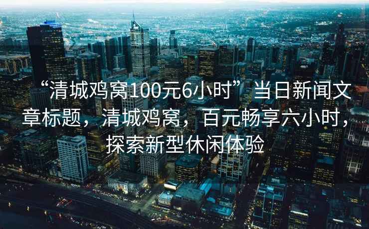 “清城雞窩100元6小時”當日新聞文章標題，清城雞窩，百元暢享六小時，探索新型休閑體驗