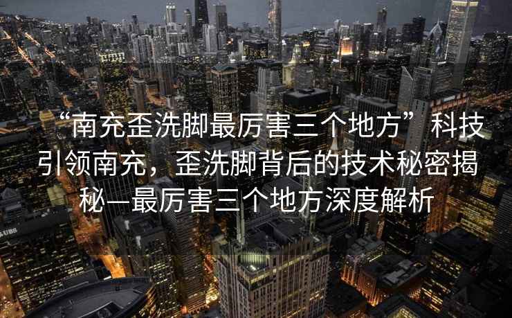 “南充歪洗腳最厲害三個地方”科技引領南充，歪洗腳背后的技術秘密揭秘—最厲害三個地方深度解析