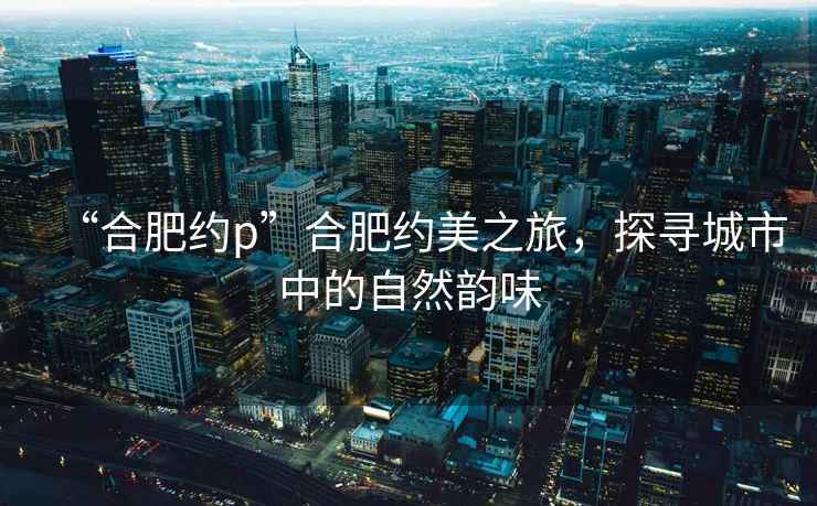 “合肥約p”合肥約美之旅，探尋城市中的自然韻味