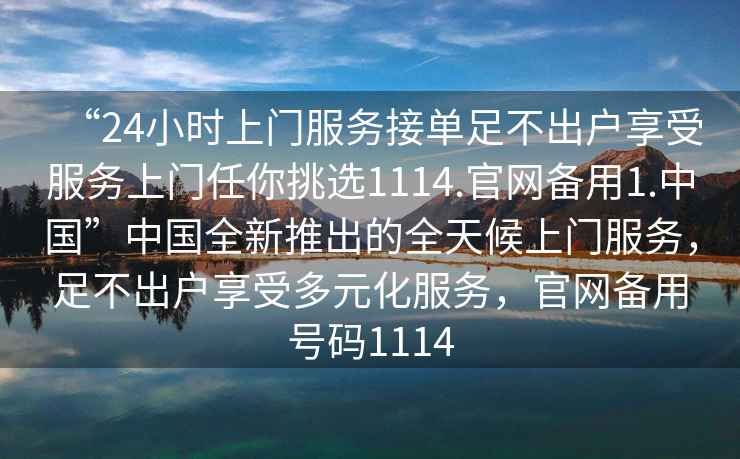 “24小時上門服務接單足不出戶享受服務上門任你挑選1114.官網備用1.中國”中國全新推出的全天候上門服務，足不出戶享受多元化服務，官網備用號碼1114