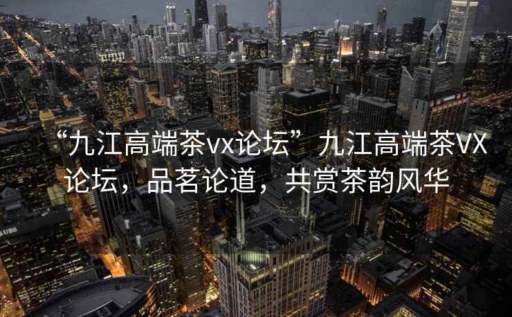 “九江高端茶vx論壇”九江高端茶VX論壇，品茗論道，共賞茶韻風(fēng)華