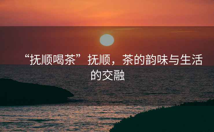 “撫順喝茶”撫順，茶的韻味與生活的交融