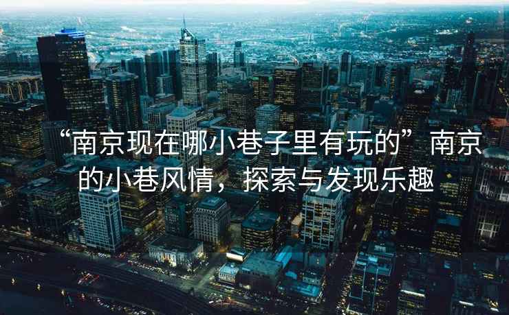 “南京現在哪小巷子里有玩的”南京的小巷風情，探索與發現樂趣