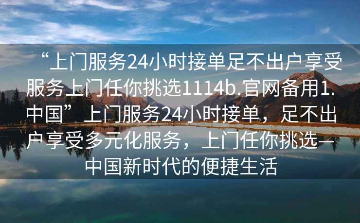 “上門服務24小時接單足不出戶享受服務上門任你挑選1114b.官網備用1.中國”上門服務24小時接單，足不出戶享受多元化服務，上門任你挑選—中國新時代的便捷生活