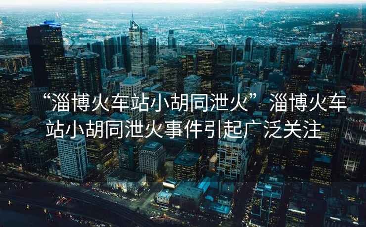 “淄博火車站小胡同泄火”淄博火車站小胡同泄火事件引起廣泛關注
