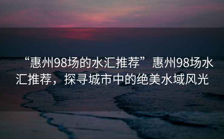 “惠州98場(chǎng)的水匯推薦”惠州98場(chǎng)水匯推薦，探尋城市中的絕美水域風(fēng)光