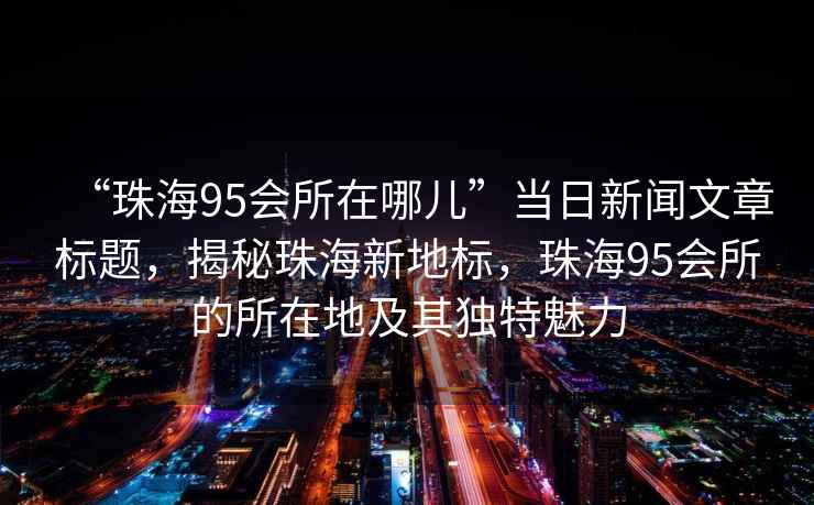 “珠海95會所在哪兒”當日新聞文章標題，揭秘珠海新地標，珠海95會所的所在地及其獨特魅力