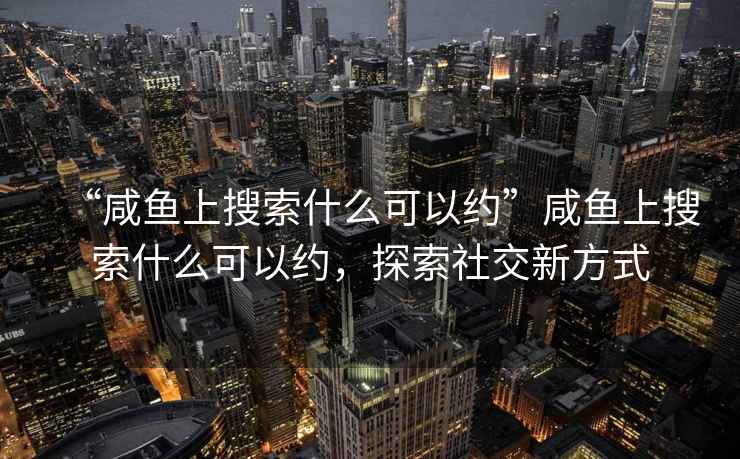 “咸魚上搜索什么可以約”咸魚上搜索什么可以約，探索社交新方式