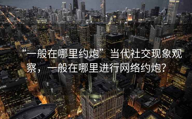 “一般在哪里約炮”當(dāng)代社交現(xiàn)象觀察，一般在哪里進(jìn)行網(wǎng)絡(luò)約炮？