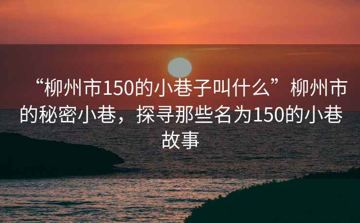 “柳州市150的小巷子叫什么”柳州市的秘密小巷，探尋那些名為150的小巷故事