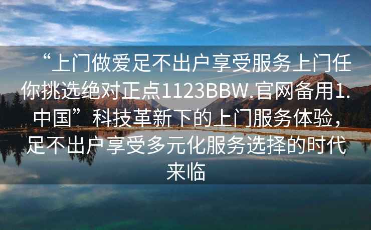 “上門做愛足不出戶享受服務上門任你挑選絕對正點1123BBW.官網備用1.中國”科技革新下的上門服務體驗，足不出戶享受多元化服務選擇的時代來臨