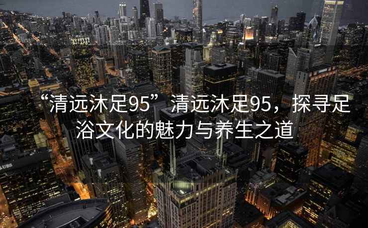 “清遠(yuǎn)沐足95”清遠(yuǎn)沐足95，探尋足浴文化的魅力與養(yǎng)生之道