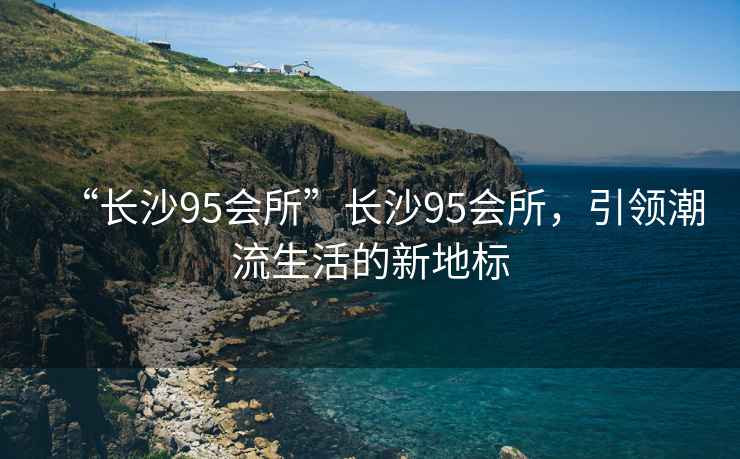 “長沙95會所”長沙95會所，引領潮流生活的新地標