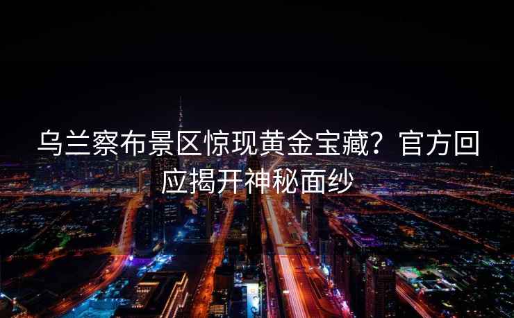 烏蘭察布景區(qū)驚現(xiàn)黃金寶藏？官方回應揭開神秘面紗