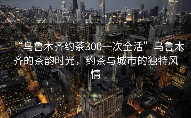 “烏魯木齊約茶300一次全活”烏魯木齊的茶韻時光，約茶與城市的獨特風情