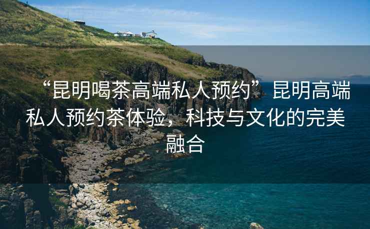 “昆明喝茶高端私人預約”昆明高端私人預約茶體驗，科技與文化的完美融合