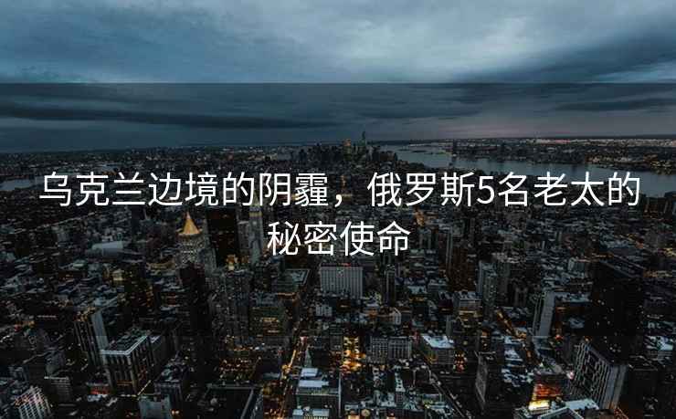 烏克蘭邊境的陰霾，俄羅斯5名老太的秘密使命