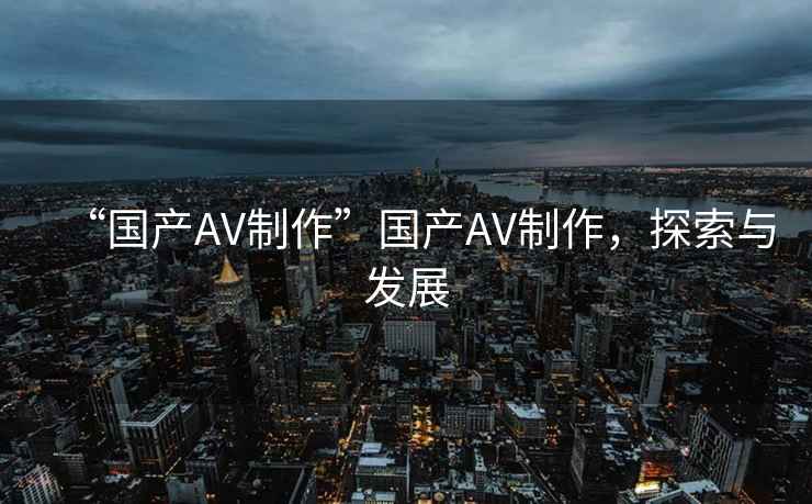 “國產AV制作”國產AV制作，探索與發展